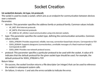 Socket Creation
int socket(int domain, int type, int protocol);
The socket is used to create a socket, which acts as an endpoint for communication between devices
over a network
Parameter:
• domain: This parameter specifies the address family or protocol family. Common values include:
– AF_INET: IPv4 Internet protocols
– AF_INET6: IPv6 Internet protocols
– AF_UNIX (or AF_LOCAL): Local communication using Unix domain sockets.
• type: This parameter specifies the socket type, defining the communication semantics. Common
values include:
– SOCK_STREAM: Provides sequenced, reliable, two-way, connection-based byte streams. Corresponds to TCP.
– SOCK_DGRAM: Supports datagrams (connectionless, unreliable messages of a fixed maximum length).
Corresponds to UDP.
– SOCK_RAW: Provides raw network protocol access.
• protocol: This parameter specifies a particular protocol to be used with the socket. A value of 0
indicates that the default protocol for the given socket type should be used. For example, the
default protocol for SOCK_STREAM is TCP.
Return Value
• On success, the socket function returns a file descriptor (an integer) that can be used to reference
the socket in subsequent system calls.
• On failure, it returns -1 and sets the errno variable to indicate the error.
 