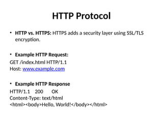 HTTP Protocol
• HTTP vs. HTTPS: HTTPS adds a security layer using SSL/TLS
encryption.
• Example HTTP Request:
GET /index.html HTTP/1.1
Host: www.example.com
• Example HTTP Response
HTTP/1.1 200 OK
Content-Type: text/html
<html><body>Hello, World!</body></html>
 