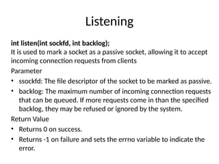 Listening
int listen(int sockfd, int backlog);
It is used to mark a socket as a passive socket, allowing it to accept
incoming connection requests from clients
Parameter
• ssockfd: The file descriptor of the socket to be marked as passive.
• backlog: The maximum number of incoming connection requests
that can be queued. If more requests come in than the specified
backlog, they may be refused or ignored by the system.
Return Value
• Returns 0 on success.
• Returns -1 on failure and sets the errno variable to indicate the
error.
 