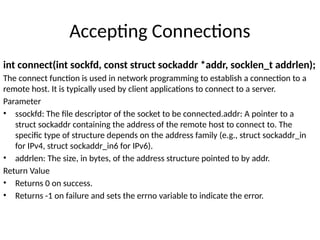 Accepting Connections
int connect(int sockfd, const struct sockaddr *addr, socklen_t addrlen);
The connect function is used in network programming to establish a connection to a
remote host. It is typically used by client applications to connect to a server.
Parameter
• ssockfd: The file descriptor of the socket to be connected.addr: A pointer to a
struct sockaddr containing the address of the remote host to connect to. The
specific type of structure depends on the address family (e.g., struct sockaddr_in
for IPv4, struct sockaddr_in6 for IPv6).
• addrlen: The size, in bytes, of the address structure pointed to by addr.
Return Value
• Returns 0 on success.
• Returns -1 on failure and sets the errno variable to indicate the error.
 