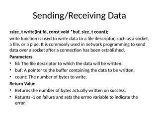 Sending/Receiving Data
ssize_t write(int fd, const void *buf, size_t count);
write function is used to write data to a file descriptor, such as a socket,
a file, or a pipe. It is commonly used in network programming to send
data over a socket after a connection has been established.
Parameters
• fd: The file descriptor to which the data will be written.
• buf: A pointer to the buffer containing the data to be written.
• count: The number of bytes to write.
Return Value
• Returns the number of bytes actually written on success.
• Returns -1 on failure and sets the errno variable to indicate the
error.
 