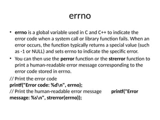 errno
• errno is a global variable used in C and C++ to indicate the
error code when a system call or library function fails. When an
error occurs, the function typically returns a special value (such
as -1 or NULL) and sets errno to indicate the specific error.
• You can then use the perror function or the strerror function to
print a human-readable error message corresponding to the
error code stored in errno.
// Print the error code
printf("Error code: %dn", errno);
// Print the human-readable error message printf("Error
message: %sn", strerror(errno));
 