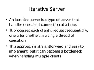 Iterative Server
• An iterative server is a type of server that
handles one client connection at a time.
• It processes each client's request sequentially,
one after another, in a single thread of
execution
• This approach is straightforward and easy to
implement, but it can become a bottleneck
when handling multiple clients
 