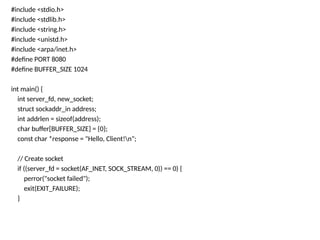 #include <stdio.h>
#include <stdlib.h>
#include <string.h>
#include <unistd.h>
#include <arpa/inet.h>
#define PORT 8080
#define BUFFER_SIZE 1024
int main() {
int server_fd, new_socket;
struct sockaddr_in address;
int addrlen = sizeof(address);
char buffer[BUFFER_SIZE] = {0};
const char *response = "Hello, Client!n";
// Create socket
if ((server_fd = socket(AF_INET, SOCK_STREAM, 0)) == 0) {
perror("socket failed");
exit(EXIT_FAILURE);
}
 