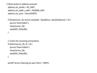 // Bind socket to address and port
address.sin_family = AF_INET;
address.sin_addr.s_addr = INADDR_ANY;
address.sin_port = htons(PORT);
if (bind(server_fd, (struct sockaddr *)&address, sizeof(address)) < 0) {
perror("bind failed");
close(server_fd);
exit(EXIT_FAILURE);
}
// Listen for incoming connections
if (listen(server_fd, 3) < 0) {
perror("listen failed");
close(server_fd);
exit(EXIT_FAILURE);
}
printf("Server listening on port %dn", PORT);
 