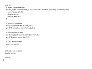 while (1) {
// Accept a new connection
if ((new_socket = accept(server_fd, (struct sockaddr *)&address, (socklen_t *)&addrlen)) < 0) {
perror("accept failed");
close(server_fd);
exit(EXIT_FAILURE);
}
// Read data from client
read(new_socket, buffer, BUFFER_SIZE);
printf("Received from client: %sn", buffer);
// Send response to client
send(new_socket, response, strlen(response), 0);
printf("Response sent to clientn");
// Close the connection
close(new_socket);
}
// Close the server socket
close(server_fd);
return 0;
}
 