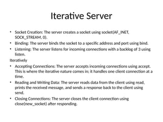 Iterative Server
• Socket Creation: The server creates a socket using socket(AF_INET,
SOCK_STREAM, 0).
• Binding: The server binds the socket to a specific address and port using bind.
• Listening: The server listens for incoming connections with a backlog of 3 using
listen.
Iteratively
• Accepting Connections: The server accepts incoming connections using accept.
This is where the iterative nature comes in; it handles one client connection at a
time.
• Reading and Writing Data: The server reads data from the client using read,
prints the received message, and sends a response back to the client using
send.
• Closing Connections: The server closes the client connection using
close(new_socket) after responding.
 