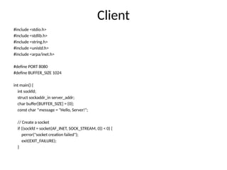 Client
#include <stdio.h>
#include <stdlib.h>
#include <string.h>
#include <unistd.h>
#include <arpa/inet.h>
#define PORT 8080
#define BUFFER_SIZE 1024
int main() {
int sockfd;
struct sockaddr_in server_addr;
char buffer[BUFFER_SIZE] = {0};
const char *message = "Hello, Server!";
// Create a socket
if ((sockfd = socket(AF_INET, SOCK_STREAM, 0)) < 0) {
perror("socket creation failed");
exit(EXIT_FAILURE);
}
 