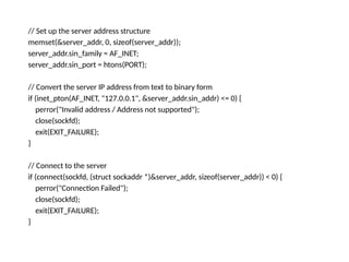 // Set up the server address structure
memset(&server_addr, 0, sizeof(server_addr));
server_addr.sin_family = AF_INET;
server_addr.sin_port = htons(PORT);
// Convert the server IP address from text to binary form
if (inet_pton(AF_INET, "127.0.0.1", &server_addr.sin_addr) <= 0) {
perror("Invalid address / Address not supported");
close(sockfd);
exit(EXIT_FAILURE);
}
// Connect to the server
if (connect(sockfd, (struct sockaddr *)&server_addr, sizeof(server_addr)) < 0) {
perror("Connection Failed");
close(sockfd);
exit(EXIT_FAILURE);
}
 