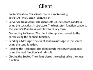 Client
• Socket Creation: The client creates a socket using
socket(AF_INET, SOCK_STREAM, 0).
• Server Address Setup: The client sets up the server's address
using the sockaddr_in structure. The inet_pton function converts
the server's IP address from text to binary form.
• Connecting to Server: The client attempts to connect to the
server using the connect function.
• Sending a Message: The client sends a message to the server
using the send function.
• Reading the Response: The client reads the server's response
using the read function and prints it.
• Closing the Socket: The client closes the socket using the close
function.
 