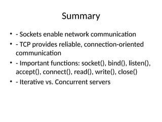 Summary
• - Sockets enable network communication
• - TCP provides reliable, connection-oriented
communication
• - Important functions: socket(), bind(), listen(),
accept(), connect(), read(), write(), close()
• - Iterative vs. Concurrent servers
 