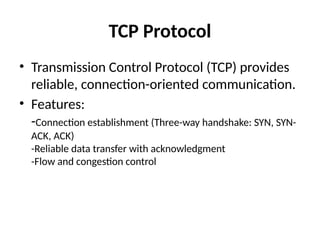 TCP Protocol
• Transmission Control Protocol (TCP) provides
reliable, connection-oriented communication.
• Features:
-Connection establishment (Three-way handshake: SYN, SYN-
ACK, ACK)
-Reliable data transfer with acknowledgment
-Flow and congestion control
 