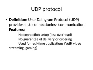 UDP protocol
• Definition: User Datagram Protocol (UDP)
provides fast, connectionless communication.
Features:
No connection setup (less overhead)
No guarantee of delivery or ordering
Used for real-time applications (VoIP, video
streaming, gaming)
 