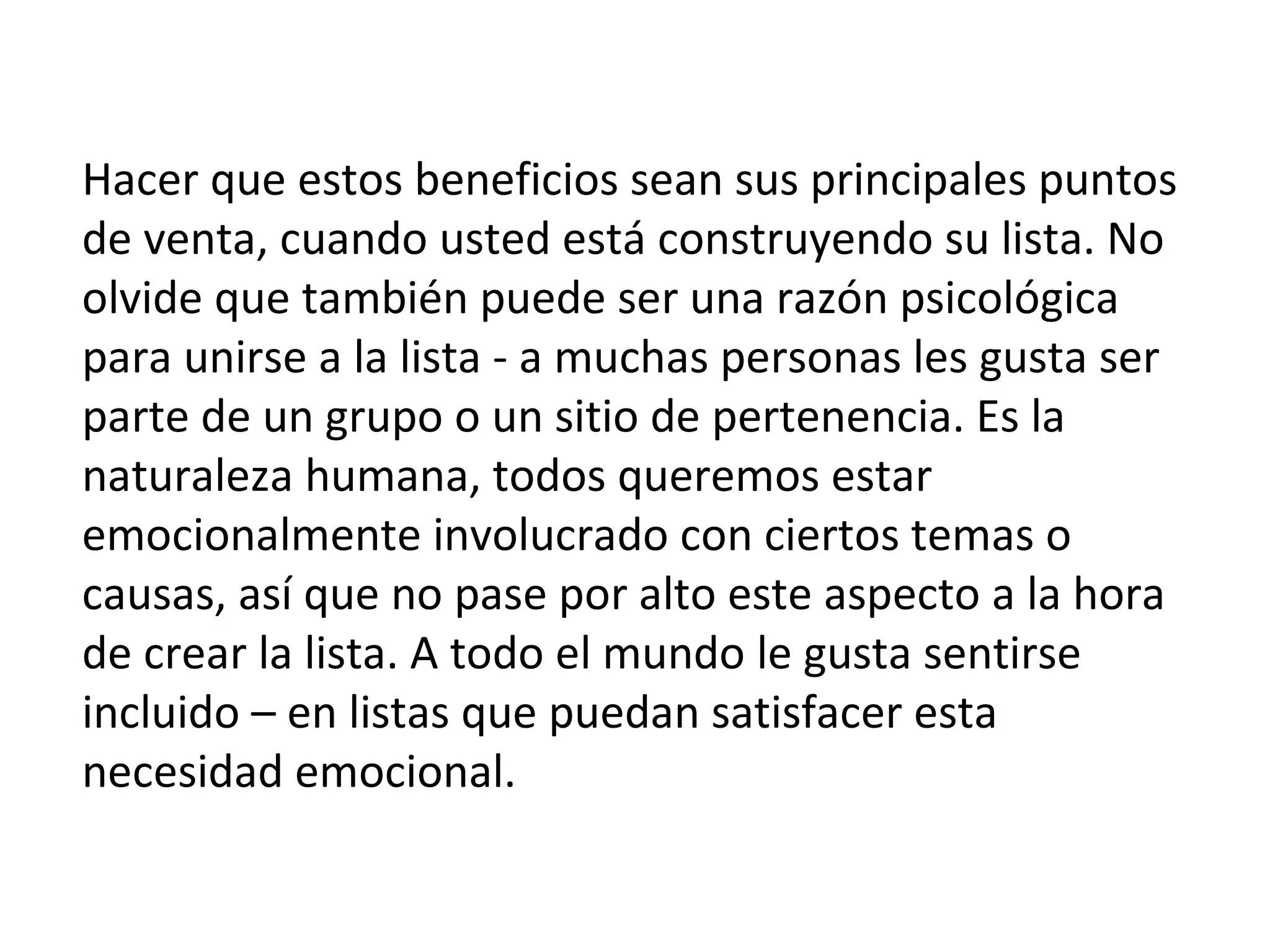 Hacer que estos beneficios sean sus principales puntos
de venta, cuando usted está construyendo su lista. No
olvide que también puede ser una razón psicológica
para unirse a la lista - a muchas personas les gusta ser
parte de un grupo o un sitio de pertenencia. Es la
naturaleza humana, todos queremos estar
emocionalmente involucrado con ciertos temas o
causas, así que no pase por alto este aspecto a la hora
de crear la lista. A todo el mundo le gusta sentirse
incluido – en listas que puedan satisfacer esta
necesidad emocional.
 