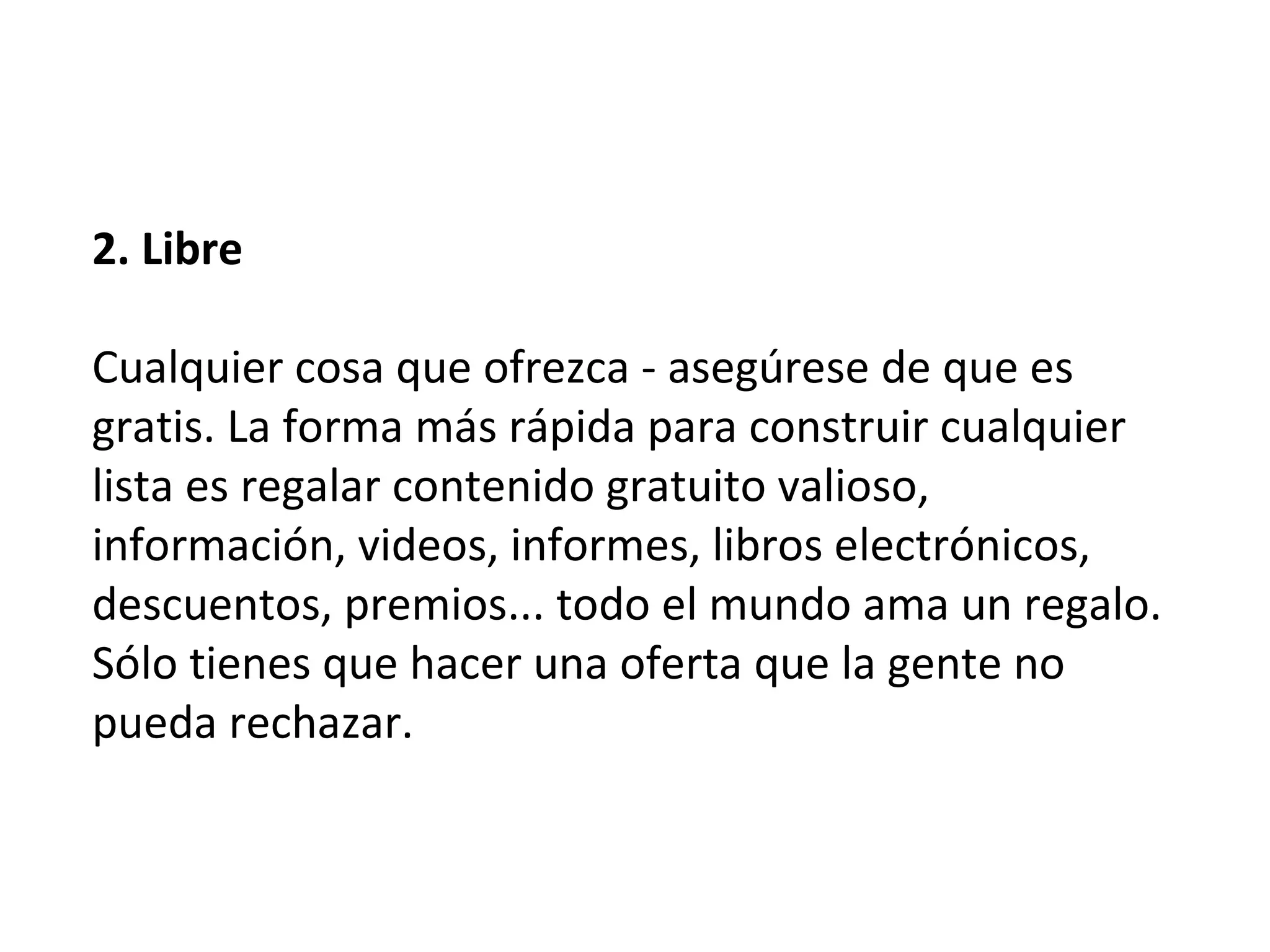 2. Libre

Cualquier cosa que ofrezca - asegúrese de que es
gratis. La forma más rápida para construir cualquier
lista es regalar contenido gratuito valioso,
información, videos, informes, libros electrónicos,
descuentos, premios... todo el mundo ama un regalo.
Sólo tienes que hacer una oferta que la gente no
pueda rechazar.
 
