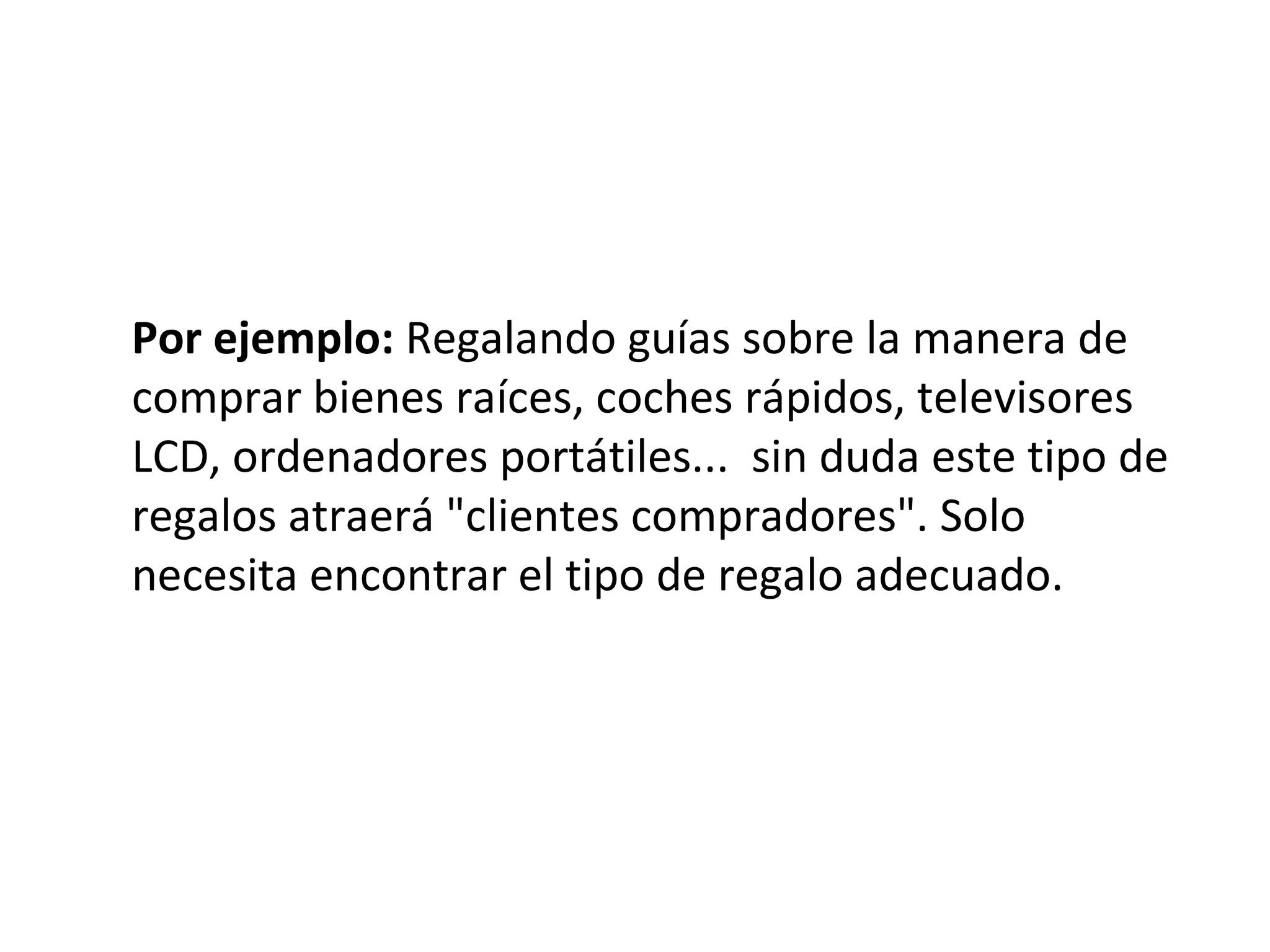 Por ejemplo: Regalando guías sobre la manera de
comprar bienes raíces, coches rápidos, televisores
LCD, ordenadores portátiles... sin duda este tipo de
regalos atraerá "clientes compradores". Solo
necesita encontrar el tipo de regalo adecuado.
 