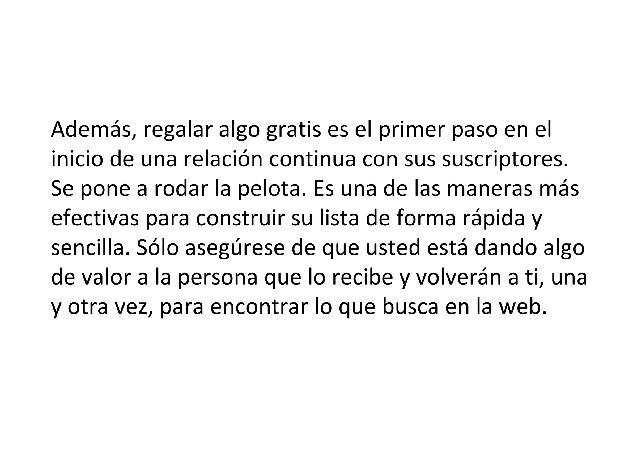 Además, regalar algo gratis es el primer paso en el
inicio de una relación continua con sus suscriptores.
Se pone a rodar la pelota. Es una de las maneras más
efectivas para construir su lista de forma rápida y
sencilla. Sólo asegúrese de que usted está dando algo
de valor a la persona que lo recibe y volverán a ti, una
y otra vez, para encontrar lo que busca en la web.
 