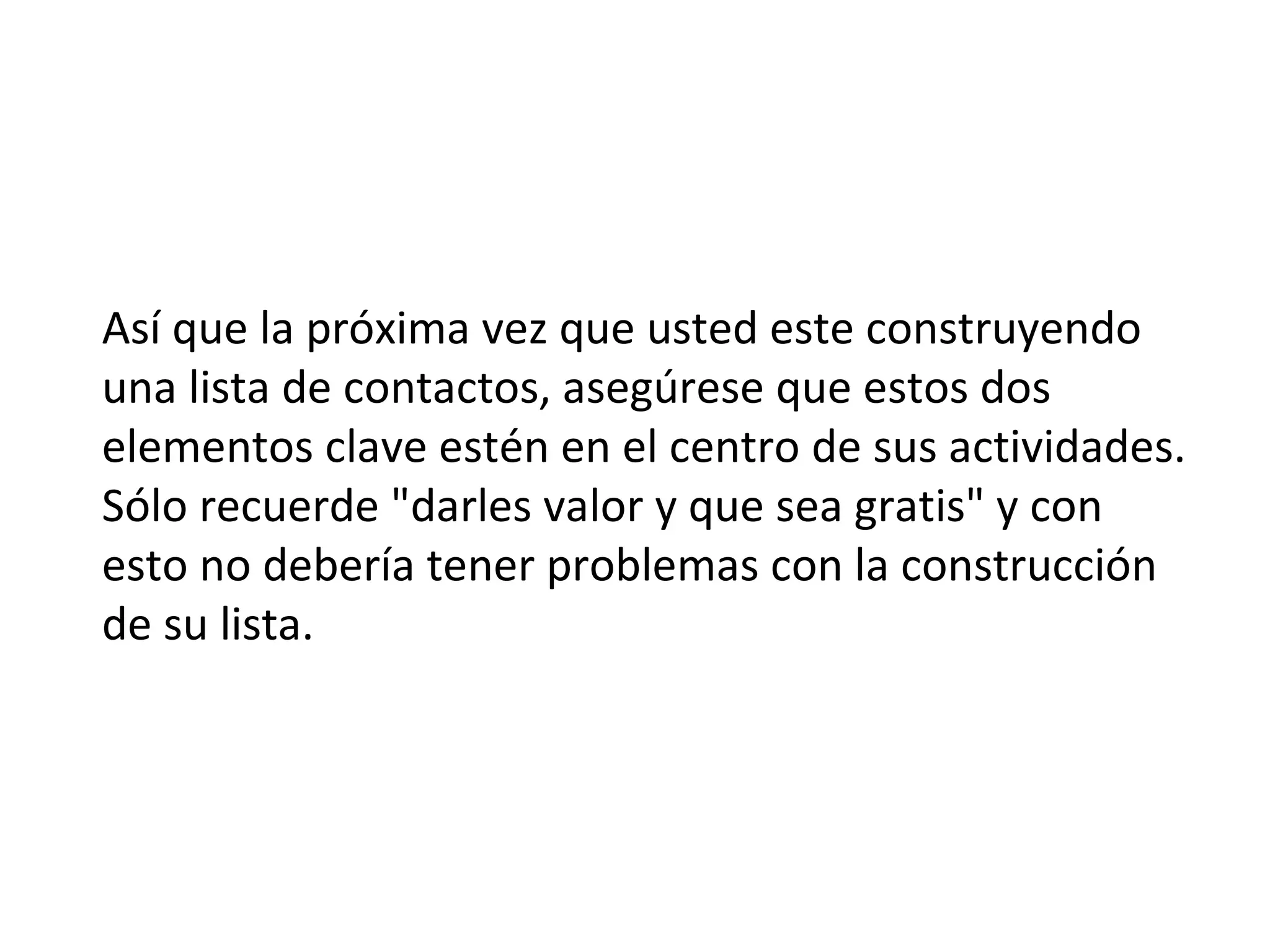 Así que la próxima vez que usted este construyendo
una lista de contactos, asegúrese que estos dos
elementos clave estén en el centro de sus actividades.
Sólo recuerde "darles valor y que sea gratis" y con
esto no debería tener problemas con la construcción
de su lista.
 