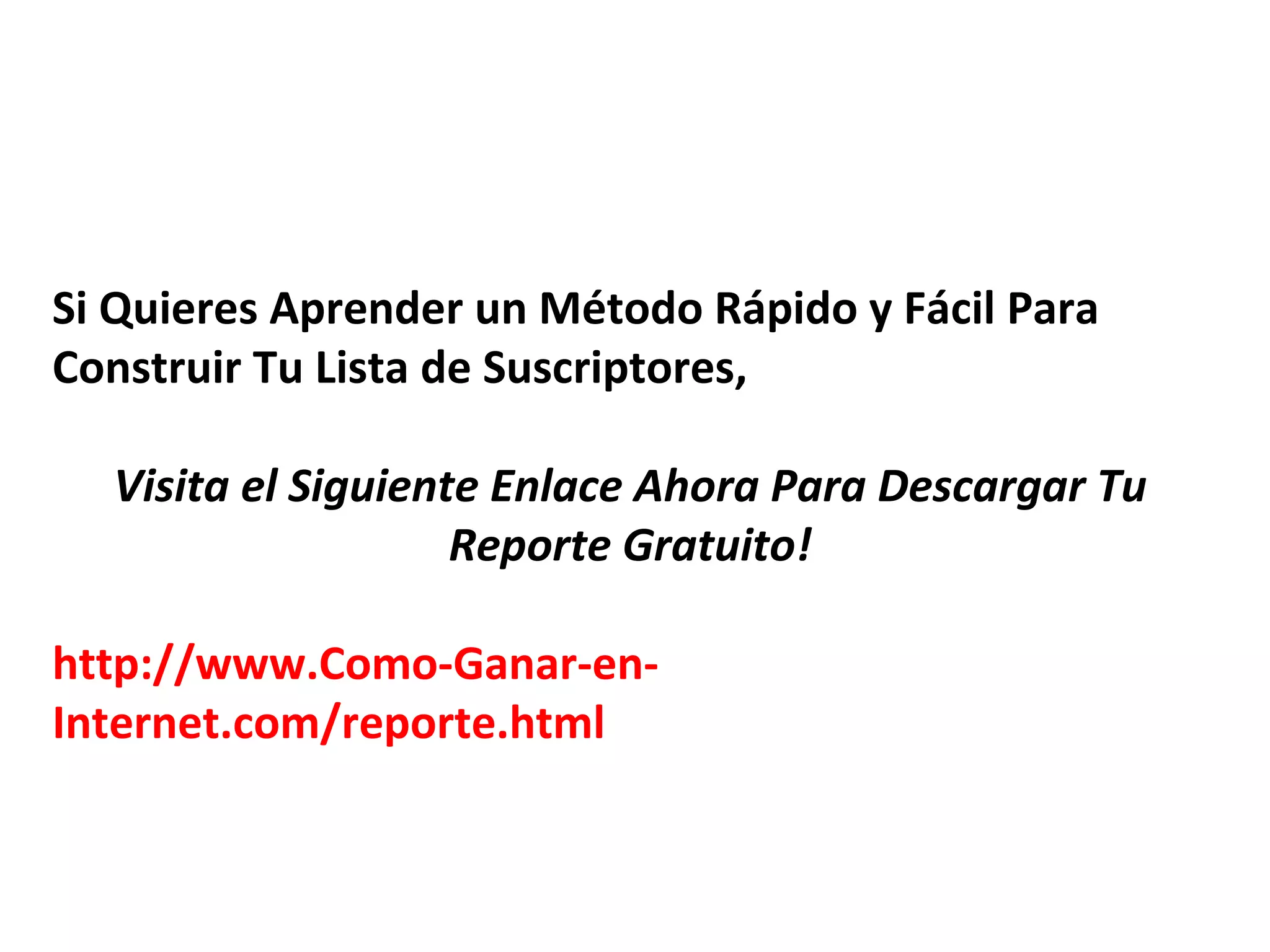 Si Quieres Aprender un Método Rápido y Fácil Para
Construir Tu Lista de Suscriptores,

  Visita el Siguiente Enlace Ahora Para Descargar Tu
                    Reporte Gratuito!

http://www.Como-Ganar-en-
Internet.com/reporte.html
 