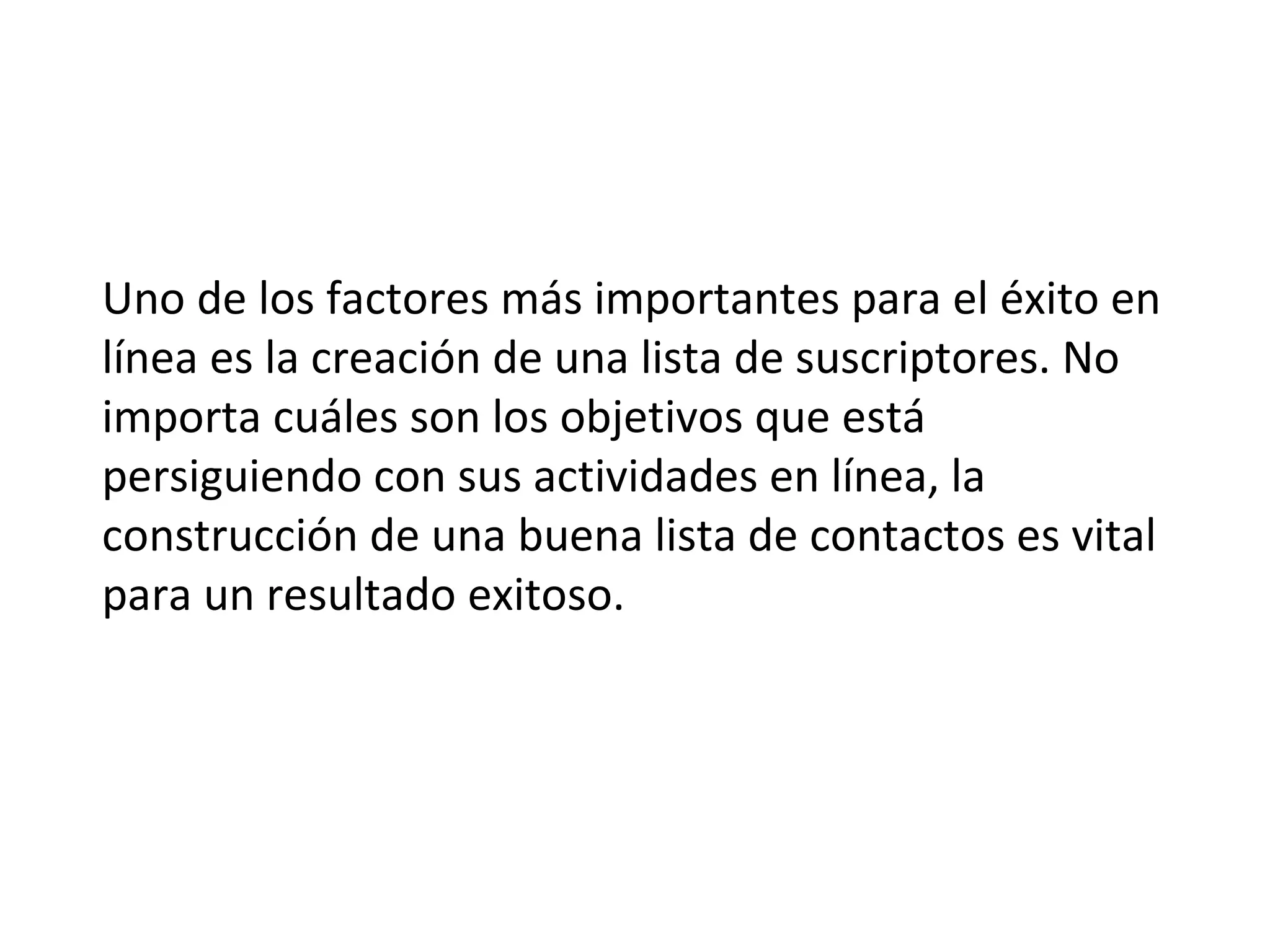 Uno de los factores más importantes para el éxito en
línea es la creación de una lista de suscriptores. No
importa cuáles son los objetivos que está
persiguiendo con sus actividades en línea, la
construcción de una buena lista de contactos es vital
para un resultado exitoso.
 
