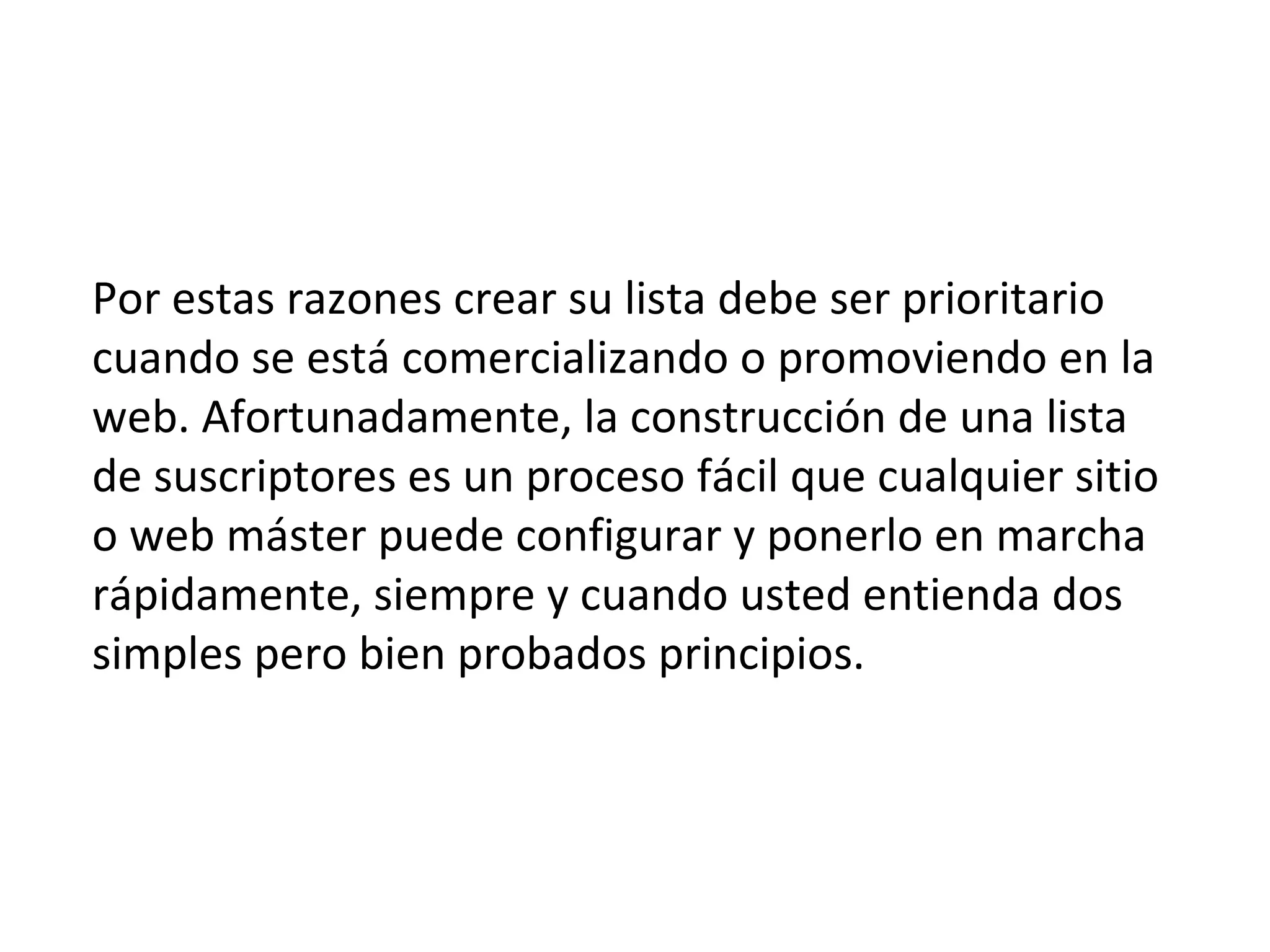 Por estas razones crear su lista debe ser prioritario
cuando se está comercializando o promoviendo en la
web. Afortunadamente, la construcción de una lista
de suscriptores es un proceso fácil que cualquier sitio
o web máster puede configurar y ponerlo en marcha
rápidamente, siempre y cuando usted entienda dos
simples pero bien probados principios.
 