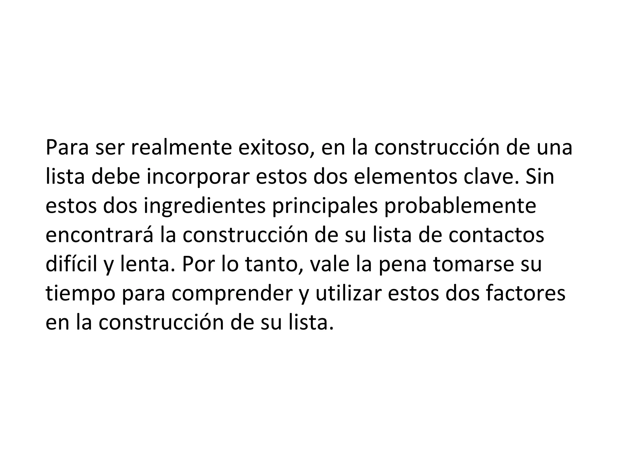Para ser realmente exitoso, en la construcción de una
lista debe incorporar estos dos elementos clave. Sin
estos dos ingredientes principales probablemente
encontrará la construcción de su lista de contactos
difícil y lenta. Por lo tanto, vale la pena tomarse su
tiempo para comprender y utilizar estos dos factores
en la construcción de su lista.
 