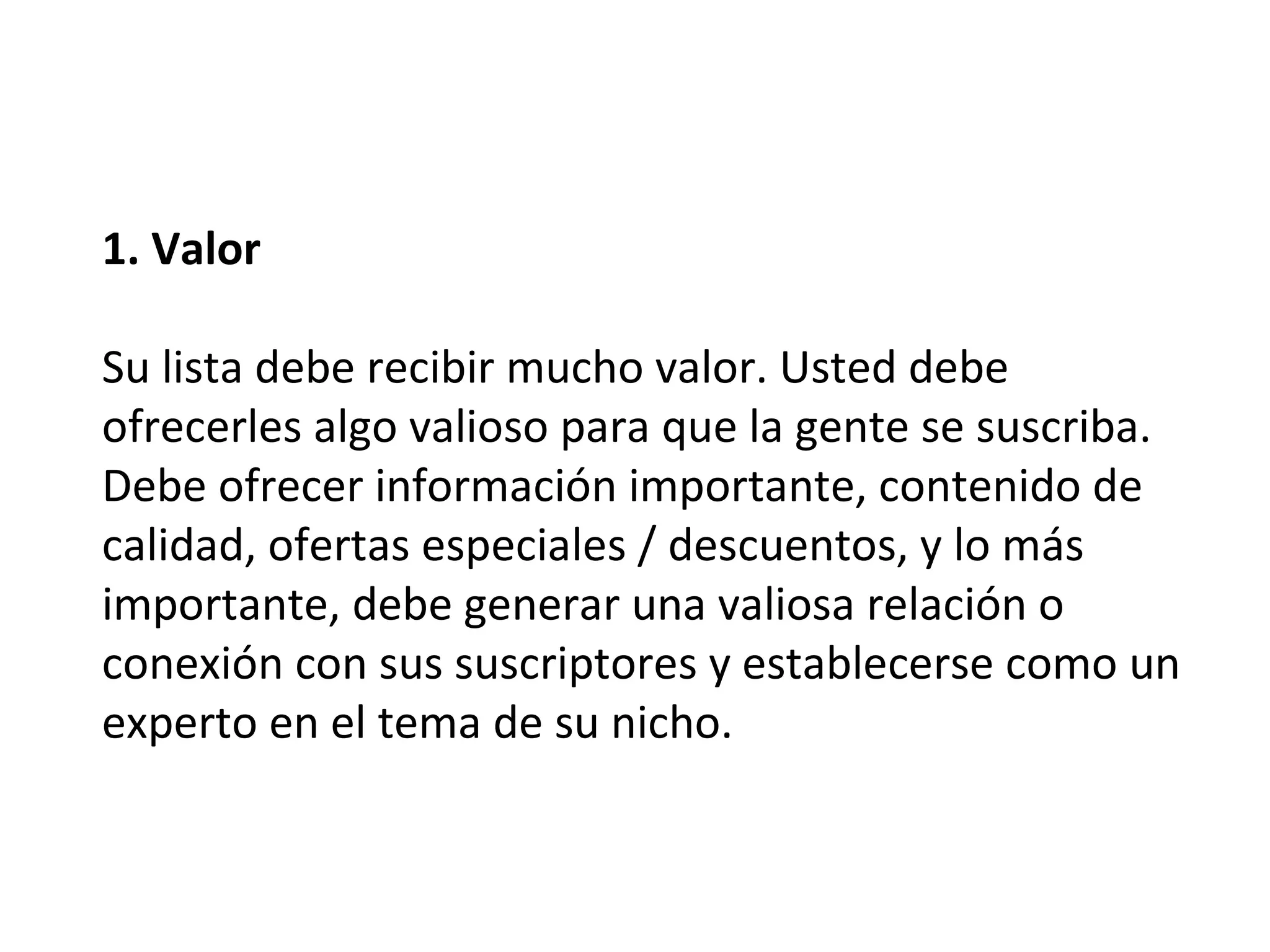 1. Valor

Su lista debe recibir mucho valor. Usted debe
ofrecerles algo valioso para que la gente se suscriba.
Debe ofrecer información importante, contenido de
calidad, ofertas especiales / descuentos, y lo más
importante, debe generar una valiosa relación o
conexión con sus suscriptores y establecerse como un
experto en el tema de su nicho.
 