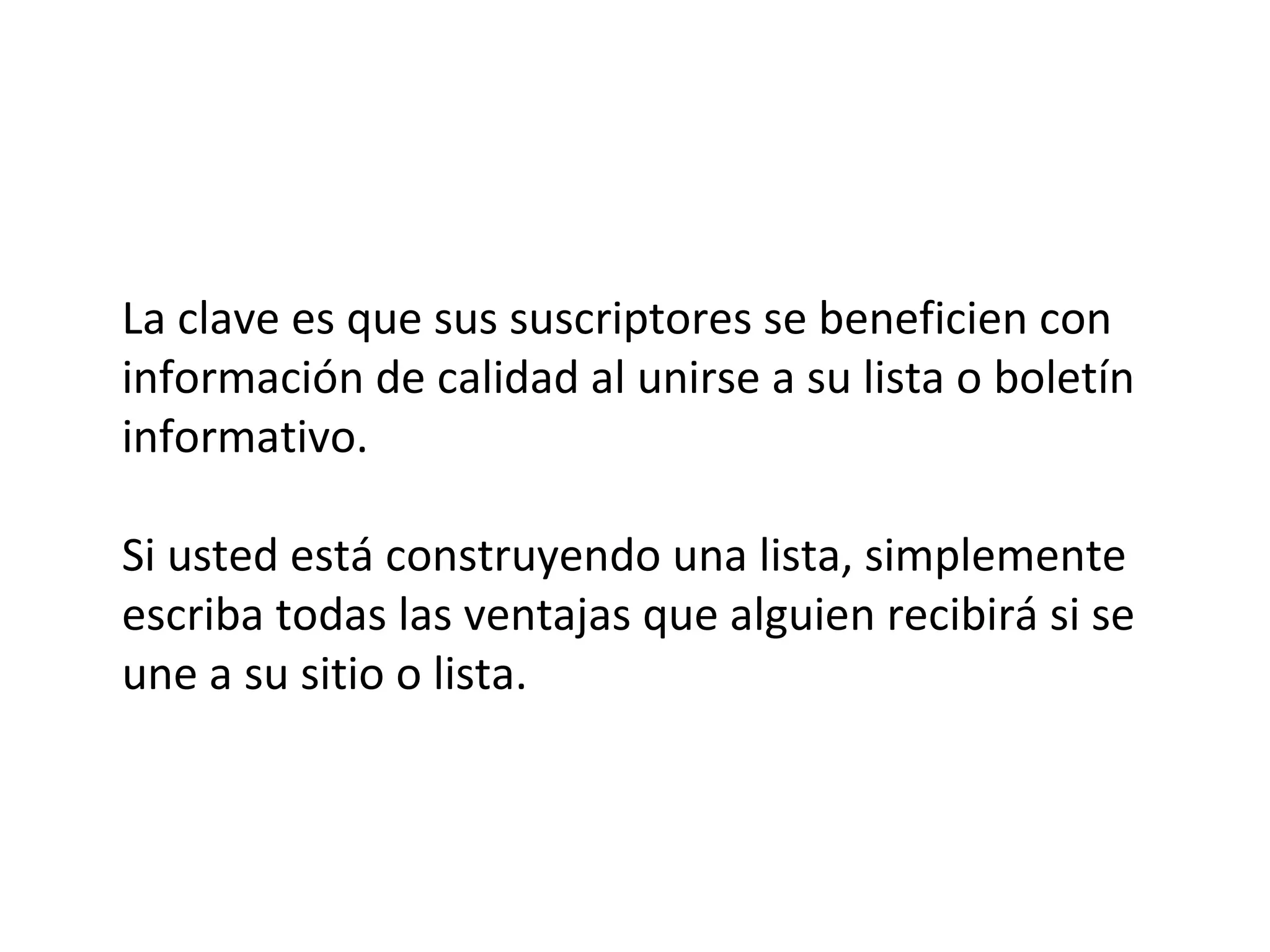 La clave es que sus suscriptores se beneficien con
información de calidad al unirse a su lista o boletín
informativo.

Si usted está construyendo una lista, simplemente
escriba todas las ventajas que alguien recibirá si se
une a su sitio o lista.
 