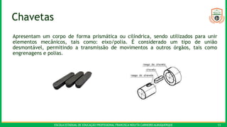 ESCOLA ESTADUAL DE EDUCAÇÃO PROFISSIONAL FRANCISCA NEILYTA CARNEIRO ALBUQUERQUE 13
Chavetas
Apresentam um corpo de forma prismática ou cilíndrica, sendo utilizados para unir
elementos mecânicos, tais como: eixo/polia. É considerado um tipo de união
desmontável, permitindo a transmissão de movimentos a outros órgãos, tais como
engrenagens e polias.
 