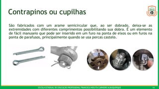 ESCOLA ESTADUAL DE EDUCAÇÃO PROFISSIONAL FRANCISCA NEILYTA CARNEIRO ALBUQUERQUE 14
Contrapinos ou cupilhas
São fabricados com um arame semicircular que, ao ser dobrado, deixa-se as
extremidades com diferentes comprimentos possibilitando sua dobra. É um elemento
de fácil manuseio que pode ser inserido em um furo na ponta de eixos ou em furos na
ponta de parafusos, principalmente quando se usa porcas castelo.
 