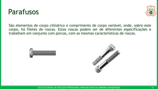 ESCOLA ESTADUAL DE EDUCAÇÃO PROFISSIONAL FRANCISCA NEILYTA CARNEIRO ALBUQUERQUE 15
Parafusos
São elementos de corpo cilíndrico e comprimento de corpo variável, onde, sobre este
corpo, há filetes de roscas. Estas roscas podem ser de diferentes especificações e
trabalham em conjunto com porcas, com as mesmas características de roscas.
 