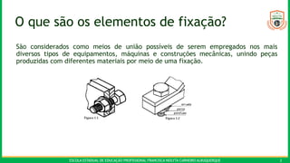ESCOLA ESTADUAL DE EDUCAÇÃO PROFISSIONAL FRANCISCA NEILYTA CARNEIRO ALBUQUERQUE 2
O que são os elementos de fixação?
São considerados como meios de união possíveis de serem empregados nos mais
diversos tipos de equipamentos, máquinas e construções mecânicas, unindo peças
produzidas com diferentes materiais por meio de uma fixação.
 