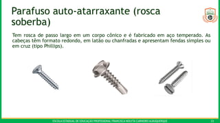 ESCOLA ESTADUAL DE EDUCAÇÃO PROFISSIONAL FRANCISCA NEILYTA CARNEIRO ALBUQUERQUE 23
Parafuso auto-atarraxante (rosca
soberba)
Tem rosca de passo largo em um corpo cônico e é fabricado em aço temperado. As
cabeças têm formato redondo, em latão ou chanfradas e apresentam fendas simples ou
em cruz (tipo Phillips).
 