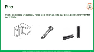 ESCOLA ESTADUAL DE EDUCAÇÃO PROFISSIONAL FRANCISCA NEILYTA CARNEIRO ALBUQUERQUE 24
Pino
O pino une peças articuladas. Nesse tipo de união, uma das peças pode se movimentar
por rotação.
 