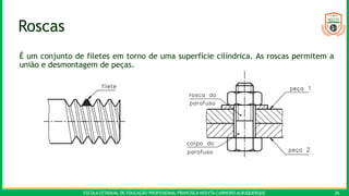 ESCOLA ESTADUAL DE EDUCAÇÃO PROFISSIONAL FRANCISCA NEILYTA CARNEIRO ALBUQUERQUE 26
Roscas
É um conjunto de filetes em torno de uma superfície cilíndrica. As roscas permitem a
união e desmontagem de peças.
 
