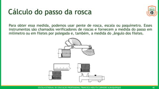 ESCOLA ESTADUAL DE EDUCAÇÃO PROFISSIONAL FRANCISCA NEILYTA CARNEIRO ALBUQUERQUE 40
Cálculo do passo da rosca
Para obter essa medida, podemos usar pente de rosca, escala ou paquímetro. Esses
instrumentos são chamados verificadores de roscas e fornecem a medida do passo em
milímetro ou em filetes por polegada e, também, a medida do ‚ângulo dos filetes.
 