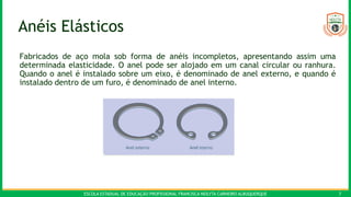 ESCOLA ESTADUAL DE EDUCAÇÃO PROFISSIONAL FRANCISCA NEILYTA CARNEIRO ALBUQUERQUE 7
Anéis Elásticos
Fabricados de aço mola sob forma de anéis incompletos, apresentando assim uma
determinada elasticidade. O anel pode ser alojado em um canal circular ou ranhura.
Quando o anel é instalado sobre um eixo, é denominado de anel externo, e quando é
instalado dentro de um furo, é denominado de anel interno.
 