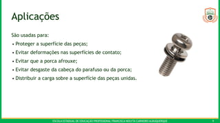 ESCOLA ESTADUAL DE EDUCAÇÃO PROFISSIONAL FRANCISCA NEILYTA CARNEIRO ALBUQUERQUE 9
Aplicações
São usadas para:
• Proteger a superfície das peças;
• Evitar deformações nas superfícies de contato;
• Evitar que a porca afrouxe;
• Evitar desgaste da cabeça do parafuso ou da porca;
• Distribuir a carga sobre a superfície das peças unidas.
 