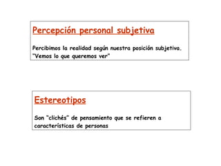 Percepción personal subjetiva Percibimos la realidad según nuestra posición subjetiva. “Vemos lo que queremos ver”   Estereotipos Son “clichés” de pensamiento que se refieren a características de personas   