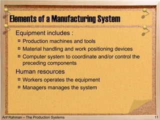 Arif Rahman – The Production Systems
Equipment includes :
¤ Production machines and tools
¤ Material handling and work positioning devices
¤ Computer system to coordinate and/or control the
preceding components
Human resources
¤ Workers operates the equipment
¤ Managers manages the system
Elements of a Manufacturing System
11
 