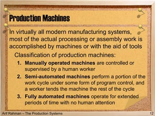 Arif Rahman – The Production Systems
In virtually all modern manufacturing systems,
most of the actual processing or assembly work is
accomplished by machines or with the aid of tools
Classification of production machines:
1. Manually operated machines are controlled or
supervised by a human worker
2. Semi-automated machines perform a portion of the
work cycle under some form of program control, and
a worker tends the machine the rest of the cycle
3. Fully automated machines operate for extended
periods of time with no human attention
Production Machines
12
 