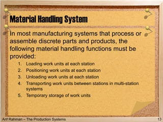 Arif Rahman – The Production Systems
In most manufacturing systems that process or
assemble discrete parts and products, the
following material handling functions must be
provided:
1. Loading work units at each station
2. Positioning work units at each station
3. Unloading work units at each station
4. Transporting work units between stations in multi-station
systems
5. Temporary storage of work units
Material Handling System
13
 