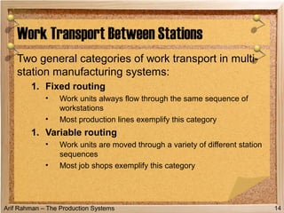 Arif Rahman – The Production Systems
Two general categories of work transport in multi-
station manufacturing systems:
1. Fixed routing
• Work units always flow through the same sequence of
workstations
• Most production lines exemplify this category
1. Variable routing
• Work units are moved through a variety of different station
sequences
• Most job shops exemplify this category
Work Transport Between Stations
14
 