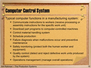 Arif Rahman – The Production Systems
Typical computer functions in a manufacturing system:
¤ Communicate instructions to workers (receive processing or
assembly instructions for the specific work unit)
¤ Download part programs to computer-controlled machines
¤ Control material handling system
¤ Schedule production
¤ Failure diagnosis when malfunctions occur and preventive
maintenance
¤ Safety monitoring (protect both the human worker and
equipment)
¤ Quality control (detect and reject defective work units produced
by the system)
¤ Operations management (manage overall operations)
Computer Control System
18
 