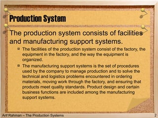 Arif Rahman – The Production Systems
Production System
The production system consists of facilities
and manufacturing support systems.
¤ The facilities of the production system consist of the factory, the
equipment in the factory, and the way the equipment is
organized.
¤ The manufacturing support systems is the set of procedures
used by the company to manage production and to solve the
technical and logistics problems encountered in ordering
materials, moving work through the factory, and ensuring that
products meet quality standards. Product design and certain
business functions are included among the manufacturing
support systems.
2
 