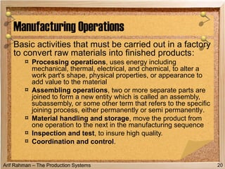Arif Rahman – The Production Systems
Basic activities that must be carried out in a factory
to convert raw materials into finished products:
¤ Processing operations, uses energy including
mechanical, thermal, electrical, and chemical, to alter a
work part's shape, physical properties, or appearance to
add value to the material
¤ Assembling operations, two or more separate parts are
joined to form a new entity which is called an assembly,
subassembly, or some other term that refers to the specific
joining process, either permanently or semi permanently.
¤ Material handling and storage, move the product from
one operation to the next in the manufacturing sequence
¤ Inspection and test, to insure high quality.
¤ Coordination and control.
Manufacturing Operations
20
 