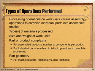 Arif Rahman – The Production Systems
Processing operations on work units versus assembly
operations to combine individual parts into assembled
entities
Type(s) of materials processed
Size and weight of work units
Part or product complexity
¤ For assembled products, number of components per product
¤ For individual parts, number of distinct operations to complete
processing
Part geometry
¤ For machined parts, rotational vs. non-rotational
Types of Operations Performed
21
 