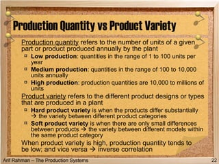 Arif Rahman – The Production Systems
Production quantity refers to the number of units of a given
part or product produced annually by the plant
¤ Low production: quantities in the range of 1 to 100 units per
year
¤ Medium production: quantities in the range of 100 to 10,000
units annually
¤ High production: production quantities are 10,000 to millions of
units
Product variety refers to the different product designs or types
that are produced in a plant
¤ Hard product variety is when the products differ substantially
 the variety between different product categories
¤ Soft product variety is when there are only small differences
between products  the variety between different models within
the same product category
When product variety is high, production quantity tends to
be low; and vice versa  inverse correlation
Production Quantity vs Product Variety
22
 