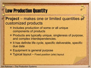 Arif Rahman – The Production Systems
Project – makes one or limited quantities of
customized products
¤ Includes production of some or all unique
components of products
¤ Products are typically unique, singleness of purpose,
and complex interdependencies.
¤ It has definite life cycle, specific deliverable, specific
due date
¤ Equipment is general purpose
¤ Typical layout – Fixed position (site) layout
Low Production Quantity
24
 