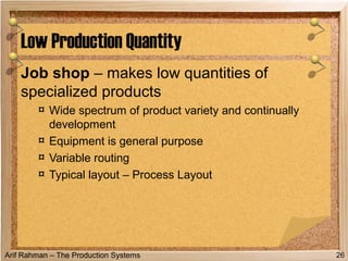 Arif Rahman – The Production Systems
Job shop – makes low quantities of
specialized products
¤ Wide spectrum of product variety and continually
development
¤ Equipment is general purpose
¤ Variable routing
¤ Typical layout – Process Layout
Low Production Quantity
26
 